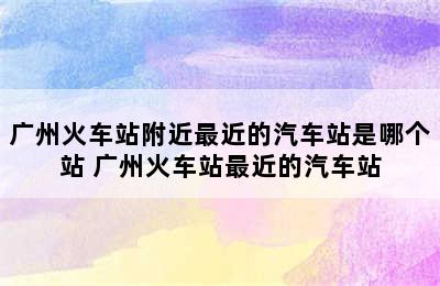 广州火车站附近最近的汽车站是哪个站 广州火车站最近的汽车站